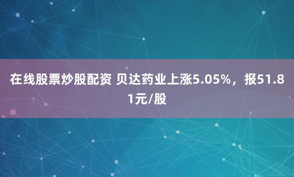 在线股票炒股配资 贝达药业上涨5.05%，报51.81元/股