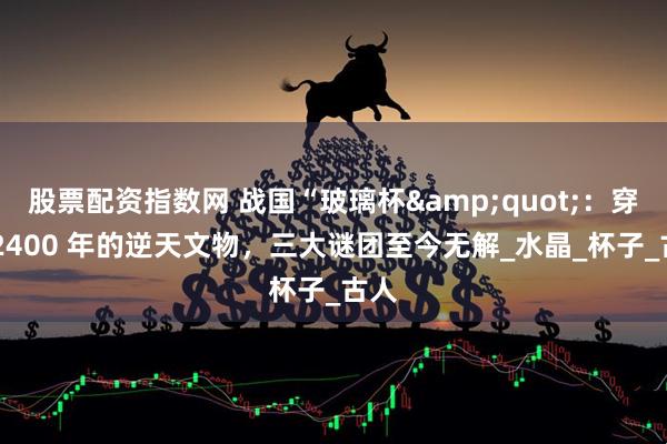 股票配资指数网 战国“玻璃杯"：穿越 2400 年的逆天文物，三大谜团至今无解_水晶_杯子_古人