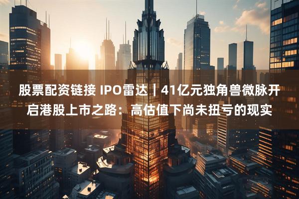 股票配资链接 IPO雷达｜41亿元独角兽微脉开启港股上市之路：高估值下尚未扭亏的现实