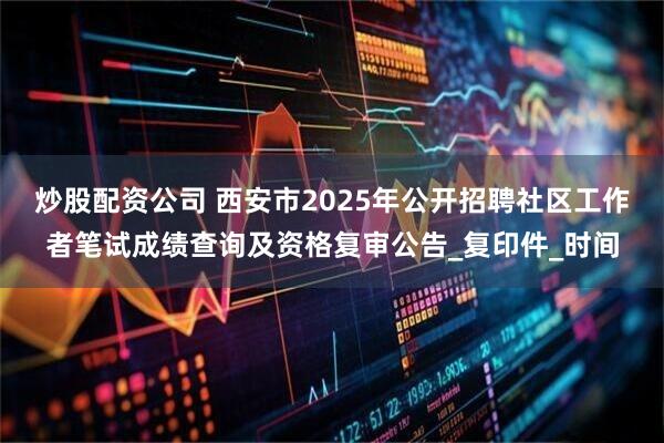 炒股配资公司 西安市2025年公开招聘社区工作者笔试成绩查询及资格复审公告_复印件_时间