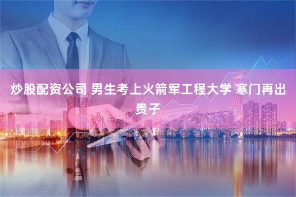 炒股配资公司 男生考上火箭军工程大学 寒门再出贵子