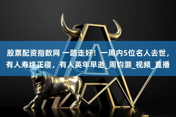 股票配资指数网 一路走好！一周内5位名人去世，有人寿终正寝，有人英年早逝_周钧灏_视频_直播