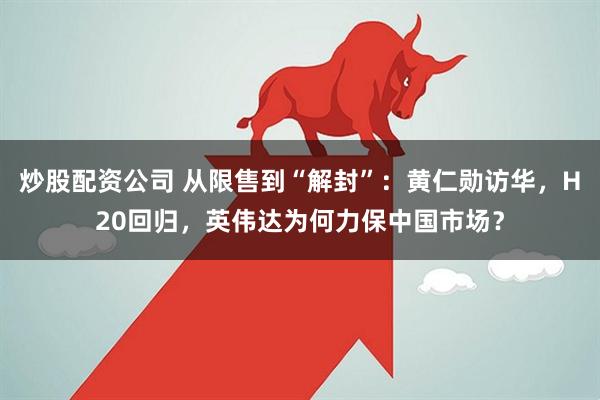 炒股配资公司 从限售到“解封”：黄仁勋访华，H20回归，英伟达为何力保中国市场？