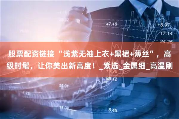 股票配资链接 “浅紫无袖上衣+黑裙+薄丝”，高级时髦，让你美出新高度！_紫选_金属细_高温刚