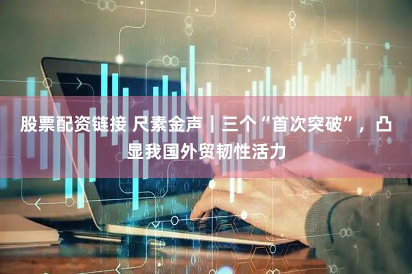 股票配资链接 尺素金声｜三个“首次突破”，凸显我国外贸韧性活力
