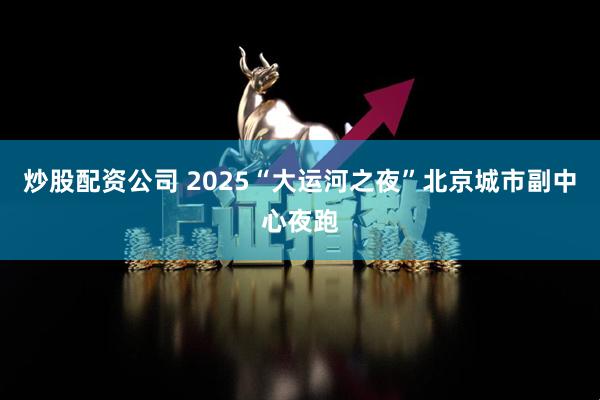 炒股配资公司 2025“大运河之夜”北京城市副中心夜跑