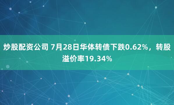 炒股配资公司 7月28日华体转债下跌0.62%，转股溢价率19.34%