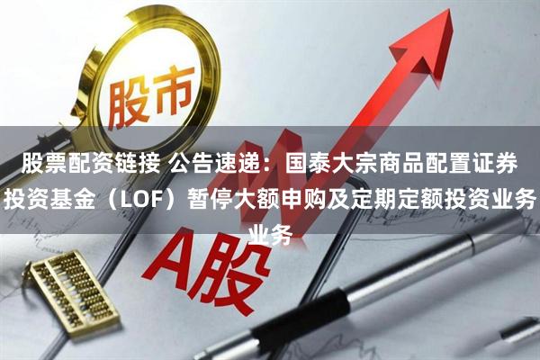 股票配资链接 公告速递：国泰大宗商品配置证券投资基金（LOF）暂停大额申购及定期定额投资业务
