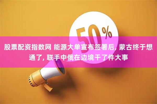股票配资指数网 能源大单宣布签署后, 蒙古终于想通了, 联手中俄在边境干了件大事