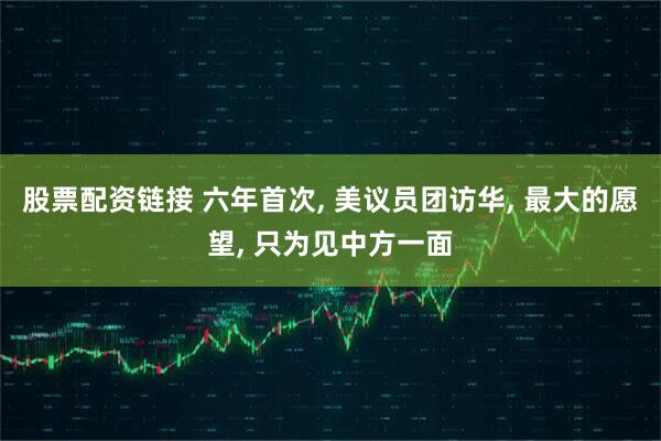 股票配资链接 六年首次, 美议员团访华, 最大的愿望, 只为见中方一面