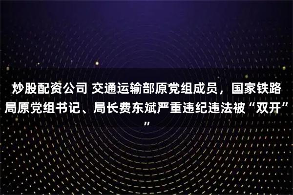炒股配资公司 交通运输部原党组成员，国家铁路局原党组书记、局长费东斌严重违纪违法被“双开”