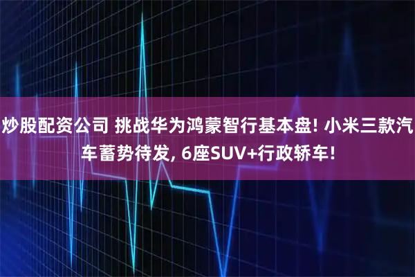 炒股配资公司 挑战华为鸿蒙智行基本盘! 小米三款汽车蓄势待发, 6座SUV+行政轿车!