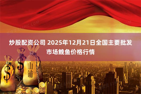 炒股配资公司 2025年12月21日全国主要批发市场鮸鱼价格行情